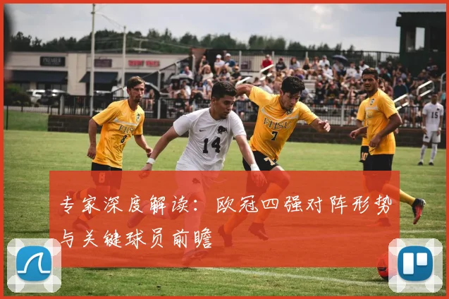 专家深度解读：欧冠四强对阵形势与关键球员前瞻