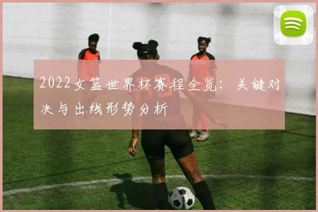 2022女篮世界杯赛程全览：关键对决与出线形势分析