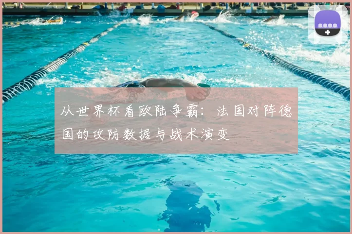 从世界杯看欧陆争霸：法国对阵德国的攻防数据与战术演变