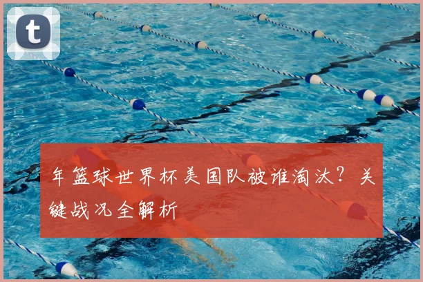 年篮球世界杯美国队被谁淘汰？关键战况全解析