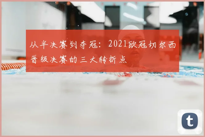 从半决赛到夺冠：2021欧冠切尔西晋级决赛的三大转折点