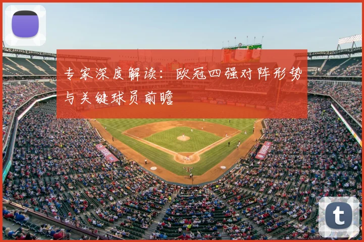 专家深度解读：欧冠四强对阵形势与关键球员前瞻