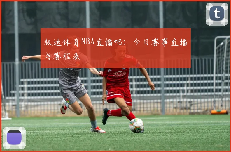 极速体育NBA直播吧：今日赛事直播与赛程表