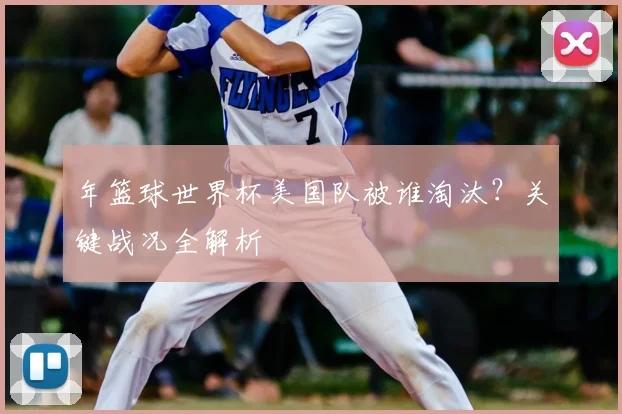 年篮球世界杯美国队被谁淘汰？关键战况全解析