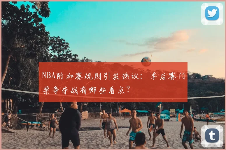 NBA附加赛规则引发热议：季后赛门票争夺战有哪些看点？