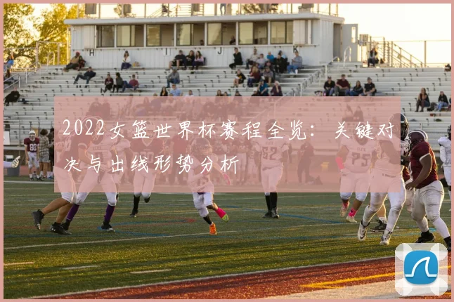2022女篮世界杯赛程全览：关键对决与出线形势分析
