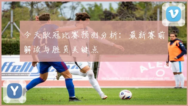 今天欧冠比赛预测分析：最新赛前解读与胜负关键点