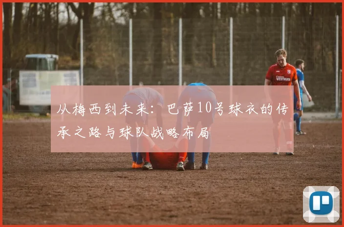 从梅西到未来:巴萨10号球衣的传承之路与球队战略布局