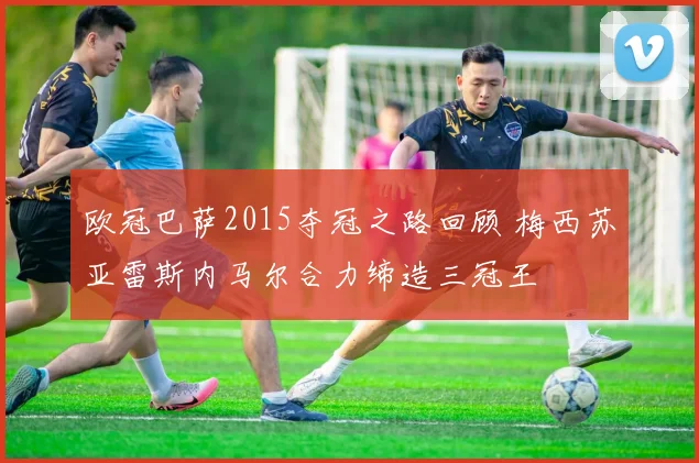 欧冠巴萨2015夺冠之路回顾 梅西苏亚雷斯内马尔合力缔造三冠王