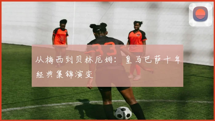 从梅西到贝林厄姆：皇马巴萨十年经典集锦演变