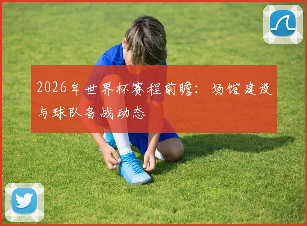 2026年世界杯赛程前瞻：场馆建设与球队备战动态