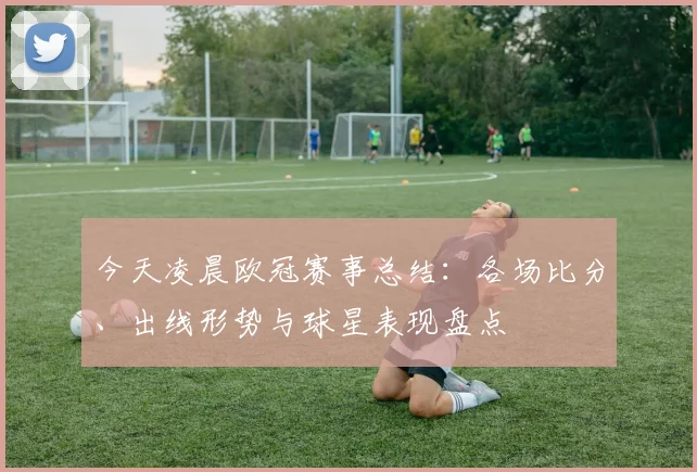 今天凌晨欧冠赛事总结：各场比分、出线形势与球星表现盘点
