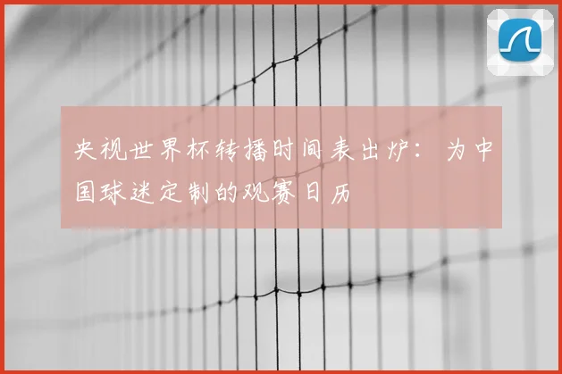 央视世界杯转播时间表出炉：为中国球迷定制的观赛日历