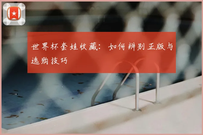 世界杯套娃收藏:如何辨别正版与选购技巧