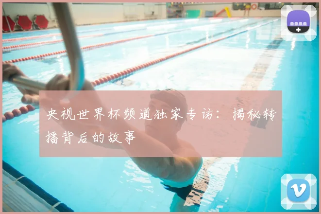 央视世界杯频道独家专访:揭秘转播背后的故事
