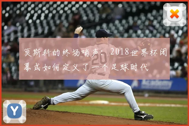 莫斯科的终场哨声：2018世界杯闭幕式如何定义了一个足球时代