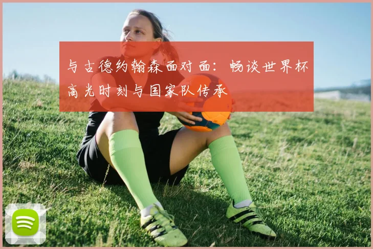 与古德约翰森面对面：畅谈世界杯高光时刻与国家队传承