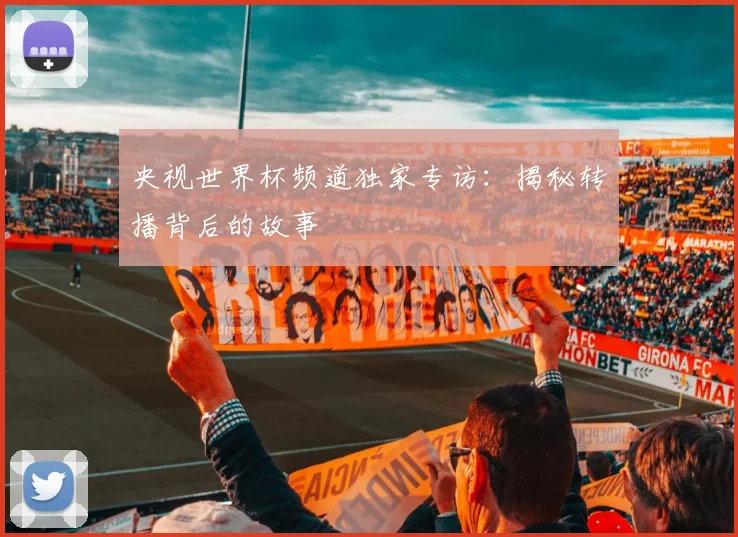 央视世界杯频道独家专访:揭秘转播背后的故事