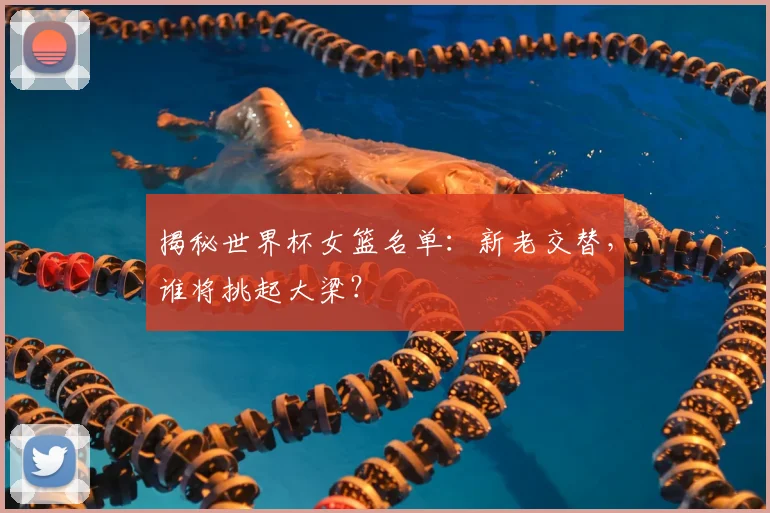 揭秘世界杯女篮名单：新老交替，谁将挑起大梁？