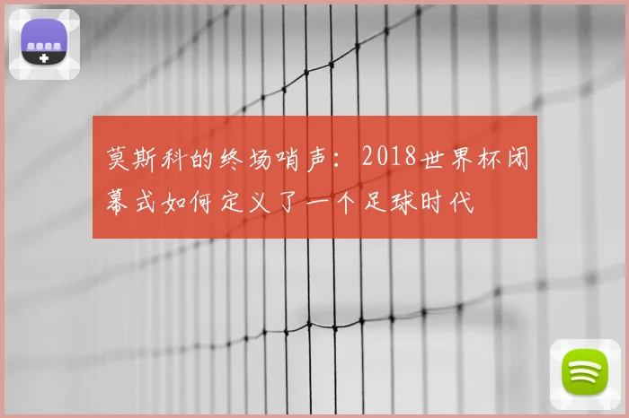 莫斯科的终场哨声：2018世界杯闭幕式如何定义了一个足球时代