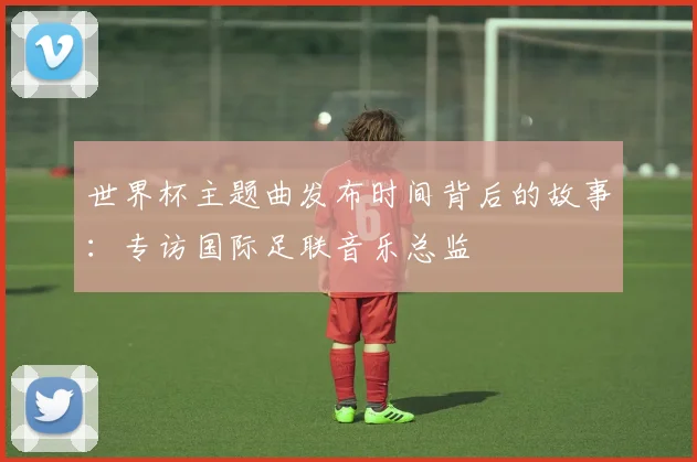 世界杯主题曲发布时间背后的故事:专访国际足联音乐总监