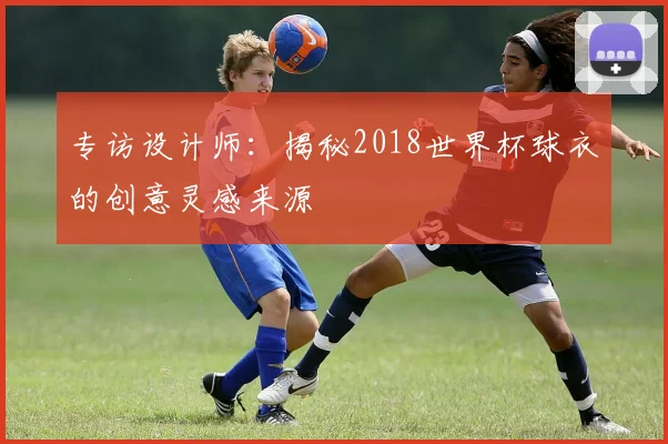 专访设计师：揭秘2018世界杯球衣的创意灵感来源